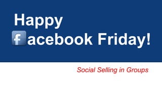 Happy 
acebook Friday! 
Social Selling in Groups 
 