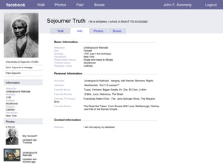 facebook                        Wall      Photos              Flair             Boxes                                                    John F. Kennedy   Logout



                                       Sojourner Truth                     I’M A WOMAN, I HAVE A RIGHT TO CHOOSE!


                                            Wall                Info            Photos           Boxes


                                         Basic Information

                                         Networks:                     Underground Railroad
                                         Sex:                          Female
                                         Birthday:                     1797 (can’t find birthday)
                                         Hometown:                     New York
                                         Relationship Status:          Single and ready to Mingle
View photos of Sojourner (10,000)        Political Views:              Abolitionist
                                         Religious Views:              Catholic
Send Sojourner a message

Poke Sojourner                           Personal Information

                                         Activities:                   Underground Railroad , hanging with Harriet, Womens’ Rights
Information
                                         Interests:                    Abolitionists, “Ain’t I A woman?”
Networks:                                Favorite Music:               Tupac, Eminem, Biggie Smalls, Dr. Dre, 50 Cent, Lil Kim
Underground Railroad
Birthday:                                Favorite Movies               8 Mile, Juice, Notorious, The Wash
1797                                     Favorite TV Shows:            Everybody Hates Chris , The Jerry Springer Show, The Wayans
Political:                               Bros.
Abolitionist
Religion:                                Favorite Books:               The Road Not Taken, From Russia With Love, Marlborough, Decline
Catholic                                                               and Fall of the Roman Empire
Hometown:
New York
                                         Contact Information
Photos
2 Albums                                 Address:                      I am not saying my address!


                 My Homies!!!
                 Updated last
                 Tuesday



                 Underground
                 Railroad
                 Updated two
                 months ago
 