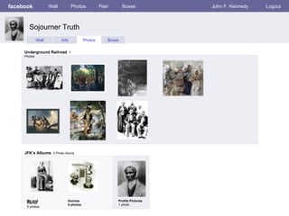 facebook             Wall          Photos          Flair       Boxes          John F. Kennedy   Logout



       Sojourner Truth
              Wall          Info          Photos       Boxes


     Underground Railroad 7
     Photos




     JFK’s Albums 2 Photo Alums




      Me and                   Homies                      Profile Pictures
      Harriet
                               5 photos                    1 photo
      5 photos
 