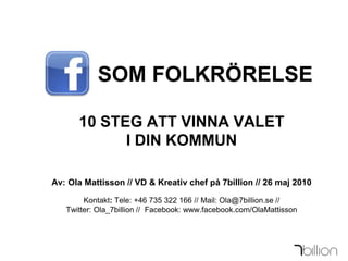         SOM FOLKRÖRELSE10 STEG ATT VINNA VALET I DIN KOMMUNAv: Ola Mattisson // VD & Kreativ chef på 7billion // 26 maj 2010Kontakt: Tele: +46 735 322 166 // Mail: Ola@7billion.se // Twitter: Ola_7billion //  Facebook: www.facebook.com/OlaMattisson 