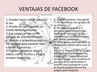 VENTAJAS DE FACEBOOK
1.-Puedes hacer varias cosas a    • 6.-Puedes conocer mas gente
la vez                              7.-Te identificas con grupos de
2.-Puede ser considerado un         tu interes
                                    8.-Te sirve para buscar a
medio de comunicación               personas que hace tiempo
3.-Los juegos sirven como           dejaste de ver y asi tal vez
metodo de entretenimiento           reestablecer la comunicacion
4.-Debido a las publicaciones y     con dichas personas
                                    9.-Si no tienes msn tambien es
eso te sirve para conocer mas       una buena opcion para usar el
a fondo a personas                  chat
5.-Puedes compartir fotos y         10.-En la mayoria de los juegos
videos con tu familia y amigos      de facebook(tipico farmville,
                                    happy pets, happy acuarium
aunque esten lejos                  etc etc) lo que mas se pone en
                                    practica es el administrar e
                                    invertir para prosperar y eso
                                    es bueno practicarlo en los
                                    juegos para despues
 