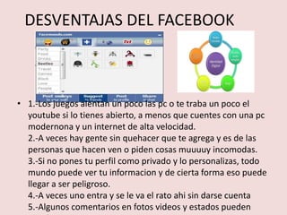 DESVENTAJAS DEL FACEBOOK



• 1.-Los juegos alentan un poco las pc o te traba un poco el
  youtube si lo tienes abierto, a menos que cuentes con una pc
  modernona y un internet de alta velocidad.
  2.-A veces hay gente sin quehacer que te agrega y es de las
  personas que hacen ven o piden cosas muuuuy incomodas.
  3.-Si no pones tu perfil como privado y lo personalizas, todo
  mundo puede ver tu informacion y de cierta forma eso puede
  llegar a ser peligroso.
  4.-A veces uno entra y se le va el rato ahi sin darse cuenta
  5.-Algunos comentarios en fotos videos y estados pueden
 