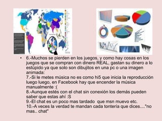 • 6.-Muchos se pierden en los juegos, y como hay cosas en los
  juegos que se compran con dinero REAL, gastan su dinero a lo
  estúpido ya que solo son dibujitos en una pc o una imagen
  animada:
  7.-Si le metes música no es como hi5 que inicia la reproducción
  luego luego, en Facebook hay que encender la música
  manualmente :(
  8.-Aunque estés con el chat sin conexión los demás pueden
  saber que estas ahí :S
  9.-El chat es un poco mas tardado que msn muevo etc.
  10.-A veces la verdad te mandan cada tontería que dices...."no
  mas.. chat"
 