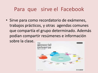 Para que sirve el Facebook
• Sirve para como recordatorio de exámenes,
  trabajos prácticos, y otras agendas comunes
  que compartía el grupo determinado. Además
  podian compartir resúmenes e información
  sobre la clase.
 
