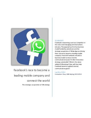 Facebook’s race to become a
leading mobile company and
connect the world
The strategic acquisition of WhatsApp
SUMMARY
Facebook is becoming a serious competitor in
the voice and messaging communications
industry. The popularity of its free business
model funded by advertisers and the
strategic acquisition of WhatsApp are driving
their success to become a leading mobile
company. How did Facebook re-build its
business model to move into the
communications space? Is their innovative
strategy sustainable? What is the value-
added of WhatsApp? How will they help
Facebook become a global Internet
communication giant?
Laetitia Odini
Innovation Class, MIB Beijing 2013-2014
 