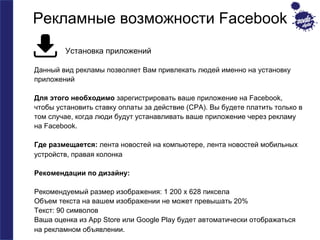 Рекламные возможности Facebook 
Установка приложений 
Данный вид рекламы позволяет Вам привлекать людей именно на установку 
приложений 
Для этого необходимо зарегистрировать ваше приложение на Facebook, 
чтобы установить ставку оплаты за действие (CPA). Вы будете платить только в 
том случае, когда люди будут устанавливать ваше приложение через рекламу 
на Facebook. 
Где размещается: лента новостей на компьютере, лента новостей мобильных 
устройств, правая колонка 
Рекомендации по дизайну: 
Рекомендуемый размер изображения: 1 200 x 628 пиксела 
Объем текста на вашем изображении не может превышать 20% 
Текст: 90 символов 
Ваша оценка из App Store или Google Play будет автоматически отображаться 
на рекламном объявлении. 
 