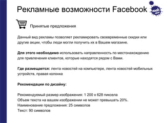 Рекламные возможности Facebook 
Принятые предложения 
Данный вид рекламы позволяет рекламировать своевременные скидки или 
другие акции, чтобы люди могли получить их в Вашем магазине. 
Для этого необходимо использовать направленность по местонахождению 
для привлечения клиентов, которые находятся рядом с Вами. 
Где размещается: лента новостей на компьютере, лента новостей мобильных 
устройств, правая колонка 
Рекомендации по дизайну: 
Рекомендуемый размер изображения: 1 200 x 628 пиксела 
Объем текста на вашем изображении не может превышать 20%. 
Наименование предложения: 25 символов 
Текст: 90 символов 
 
