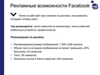 Рекламные возможности Facebook 
Клики на веб-сайт (при нажатии на рекламу, пользователь 
попадает на Ваш сайт) 
Где размещается: лента новостей на компьютере, лента новостей 
мобильных устройств, правая колонка 
Рекомендации по дизайну: 
• Рекомендуемый размер изображения: 1 200 x 628 пиксела 
• Объем текста на вашем изображении не может превышать 20% 
Заголовок: 25 символов 
• Текст: 90 символов 
• Описание ссылки в Ленте новостей: 200 символов 
 