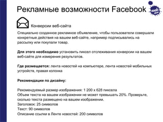 Рекламные возможности Facebook 
Конверсии веб-сайта 
Специально созданное рекламное объявление, чтобы пользователи совершали 
конкретные действия на вашем веб-сайте, например подписывались на 
рассылку или покупали товар. 
Для этого необходимо установить пиксел отслеживания конверсии на вашем 
веб-сайте для измерения результатов. 
Где размещается: лента новостей на компьютере, лента новостей мобильных 
устройств, правая колонка 
Рекомендации по дизайну: 
Рекомендуемый размер изображения: 1 200 x 628 пиксела 
Объем текста на вашем изображении не может превышать 20%. Проверьте, 
сколько текста размещено на вашем изображении. 
Заголовок: 25 символов 
Текст: 90 символов 
Описание ссылки в Ленте новостей: 200 символов 
 