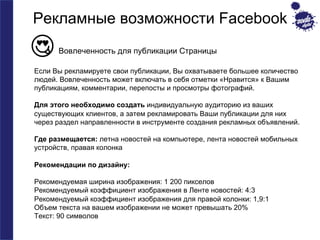 Рекламные возможности Facebook 
Вовлеченность для публикации Страницы 
Если Вы рекламируете свои публикации, Вы охватываете большее количество 
людей. Вовлеченность может включать в себя отметки «Нравится» к Вашим 
публикациям, комментарии, перепосты и просмотры фотографий. 
Для этого необходимо создать индивидуальную аудиторию из ваших 
существующих клиентов, а затем рекламировать Ваши публикации для них 
через раздел направленности в инструменте создания рекламных объявлений. 
Где размещается: летна новостей на компьютере, лента новостей мобильных 
устройств, правая колонка 
Рекомендации по дизайну: 
Рекомендуемая ширина изображения: 1 200 пикселов 
Рекомендуемый коэффициент изображения в Ленте новостей: 4:3 
Рекомендуемый коэффициент изображения для правой колонки: 1,9:1 
Объем текста на вашем изображении не может превышать 20% 
Текст: 90 символов 
 