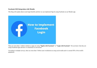 Facebook SSO Integration with Mendix
This blog will explain about social login benefits and how we can implement Sign In using Facebook on our Mendix app.
There are more than 1 million websites or apps are using "SignIn with Facebook" or "Login with Facebook". Do you know why they are
using Facebook login and how it is beneficial in conversion?
According to multiple surveys, there are more than 3 billion users worldwide are using social media and it is around 50% of the world's
population.
 