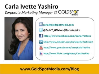 Carla Ivette Yashiro Corporate Marketing Manager  @  [email_address] @CarlaY_GSM or @CarlaYashiro http://www.facebook.com/Carla.Yashiro http://www.linkedin.com/CarlaIvetteYashiro22 http://www.youtube.com/user/CarlaYashiro http://www.flickr.com/photos/CarlaYashiro www.GoldSpotMedia.com/Blog 