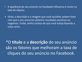 • A aparência do seu anúncio no Facebook influencia e muito na
taxa de cliques;
• título, a descrição e a imagem que você escolher podem fazer
com que o seu anúncios obtenha resultados positivos ou
negativos. Então, tenha certeza de que você esteja fazendo a
coisa certa.
*O título e a descrição do seu anúncio
são os fatores que melhoram a taxa de
cliques do seu anúncio no Facebook.
 
