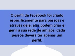 O perfil de Facebook foi criado
especificamente para pessoas e
através dele, elas podem criar e
gerir a sua rede de amigos. Cada
pessoa deverá ter apenas um
perfil.
 