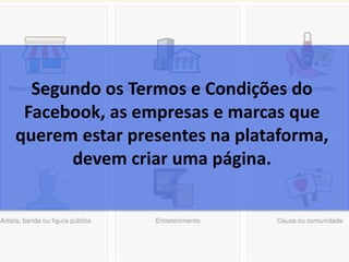 Segundo os Termos e Condições do
Facebook, as empresas e marcas que
querem estar presentes na plataforma,
devem criar uma página.
 