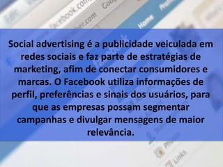 Social advertising é a publicidade veiculada em
redes sociais e faz parte de estratégias de
marketing, afim de conectar consumidores e
marcas. O Facebook utiliza informações de
perfil, preferências e sinais dos usuários, para
que as empresas possam segmentar
campanhas e divulgar mensagens de maior
relevância.
 