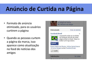 Anúncio de Curtida na Página
• Formato de anúncio
otimizado, para os usuários
curtirem a página
• Quando as pessoas curtem
a página da marca, isso
aparece como atualização
no feed de notícias dos
amigos
 