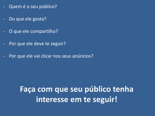 - Quem é o seu público?
- Do que ele gosta?
- O que ele compartilha?
- Por que ele deve te seguir?
- Por que ele vai clicar nos seus anúncios?
Faça com que seu público tenha
interesse em te seguir!
 
