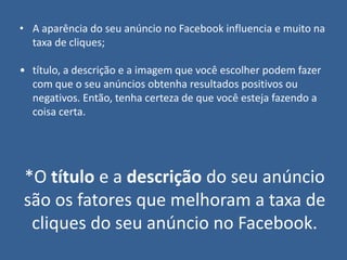 • A aparência do seu anúncio no Facebook influencia e muito na
taxa de cliques;
• título, a descrição e a imagem que você escolher podem fazer
com que o seu anúncios obtenha resultados positivos ou
negativos. Então, tenha certeza de que você esteja fazendo a
coisa certa.
*O título e a descrição do seu anúncio
são os fatores que melhoram a taxa de
cliques do seu anúncio no Facebook.
 