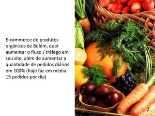 E-commerce de produtos
orgânicos de Belém, quer
aumentar o fluxo / tráfego em
seu site, além de aumentar a
quantidade de pedidos diários
em 100% (hoje faz em média
15 pedidos por dia)
 