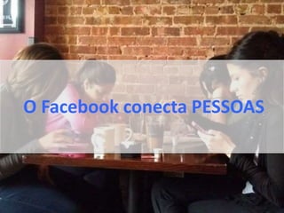 O Facebook conecta PESSOAS
 