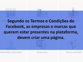 Segundo os Termos e Condições do
Facebook, as empresas e marcas que
querem estar presentes na plataforma,
devem criar uma página.
 