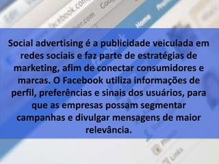 Social advertising é a publicidade veiculada em
redes sociais e faz parte de estratégias de
marketing, afim de conectar consumidores e
marcas. O Facebook utiliza informações de
perfil, preferências e sinais dos usuários, para
que as empresas possam segmentar
campanhas e divulgar mensagens de maior
relevância.
 