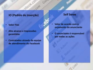 Self Serve
• Valor de acordo com o
orçamento do anunciante
• O anunciante é responsável
por todas as ações
IO (Pedido de Inserção)
• Valor Fixo
• Alto alcance e Impressões
garantidas
• Contratados através da equipe
de atendimento do Facebook
 