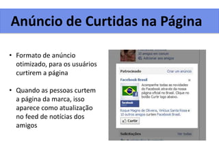 Anúncio de Curtidas na Página
• Formato de anúncio
otimizado, para os usuários
curtirem a página
• Quando as pessoas curtem
a página da marca, isso
aparece como atualização
no feed de notícias dos
amigos
 