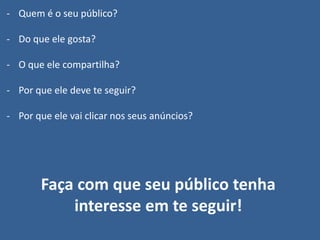 - Quem é o seu público?
- Do que ele gosta?
- O que ele compartilha?
- Por que ele deve te seguir?
- Por que ele vai clicar nos seus anúncios?
Faça com que seu público tenha
interesse em te seguir!
 