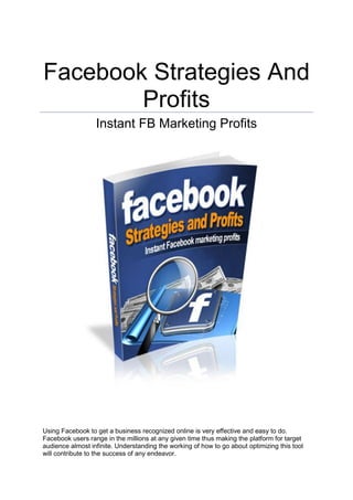 Facebook Strategies And
Profits
Instant FB Marketing Profits
Using Facebook to get a business recognized online is very effective and easy to do.
Facebook users range in the millions at any given time thus making the platform for target
audience almost infinite. Understanding the working of how to go about optimizing this tool
will contribute to the success of any endeavor.
 
