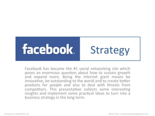 Plan	
   Strategy	
  
                                 Facebook	
   has	
   became	
   the	
   #1	
   social	
   networking	
   site	
   which	
  
                                 poses	
   an	
   enormous	
   ques9on	
   about	
   how	
   to	
   sustain	
   growth	
  
                                 and	
   expand	
   more.	
   Being	
   the	
   internet	
   giant	
   means	
   be	
  
                                 innova9ve,	
  be	
  outstanding	
  to	
  the	
  world	
  and	
  to	
  create	
  be@er	
  
                                 products	
   for	
   people	
   and	
   also	
   to	
   deal	
   with	
   threats	
   from	
  
                                 compe9tors.	
   This	
   presenta9on	
   collects	
   some	
   interes9ng	
  
                                 insights	
   and	
   implement	
   some	
   prac9cal	
   ideas	
   to	
   turn	
   into	
   a	
  
                                 business	
  strategy	
  in	
  the	
  long	
  term.	
  


Producer	
  at	
  GKIM	
  Pte	
  Ltd	
                                                                       Minh	
  Phan	
  |	
  anhminhphanle@gmail.com	
  	
  
 