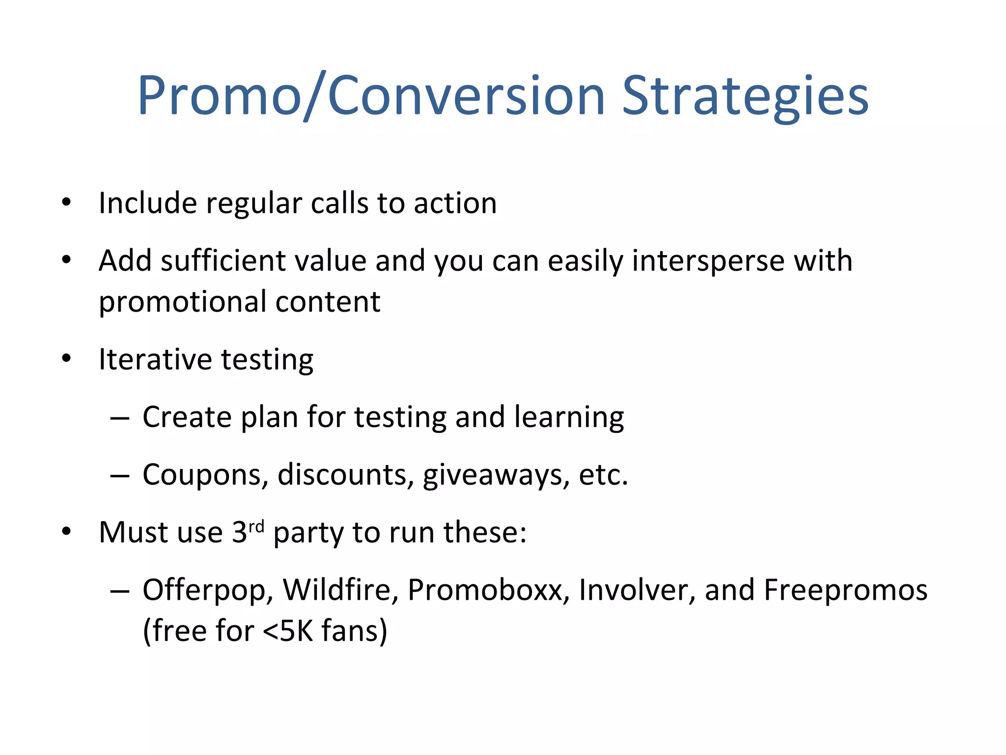 Promo/Conversion Strategies Include regular calls to action  Add sufficient value and you can easily intersperse with promotional content Iterative testing Create plan for testing and learning Coupons, discounts, giveaways, etc. Must use 3 rd  party to run these: Offerpop, Wildfire, Promoboxx, Involver, and Freepromos (free for <5K fans) 