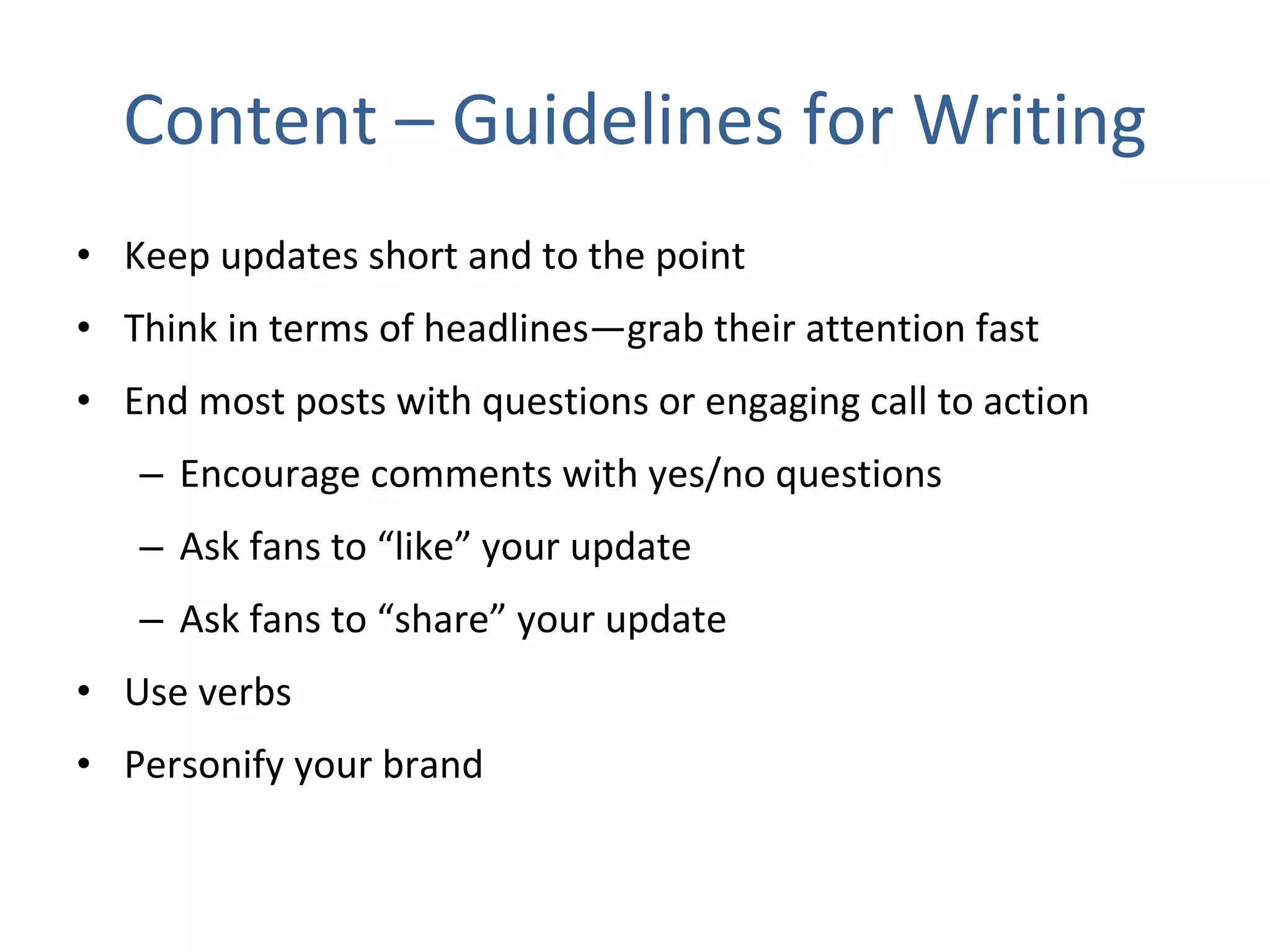 Content – Guidelines for Writing Keep updates short and to the point  Think in terms of headlines—grab their attention fast  End most posts with questions or engaging call to action Encourage comments with yes/no questions Ask fans to “like” your update Ask fans to “share” your update Use verbs Personify your brand 
