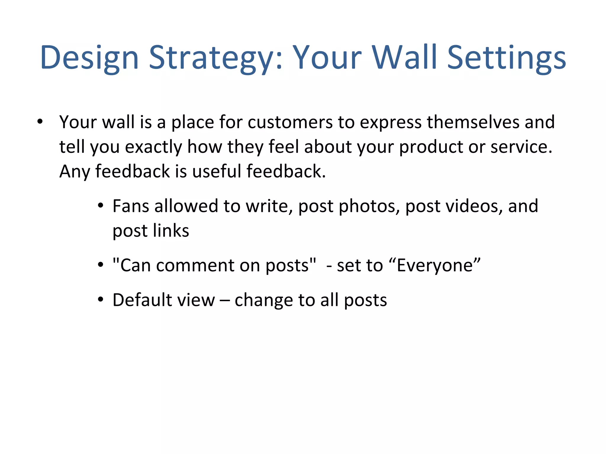 Design Strategy: Your Wall Settings Your wall is a place for customers to express themselves and tell you exactly how they feel about your product or service. Any feedback is useful feedback.  Fans allowed to write, post photos, post videos, and post links "Can comment on posts"  - set to “Everyone” Default view – change to all posts  