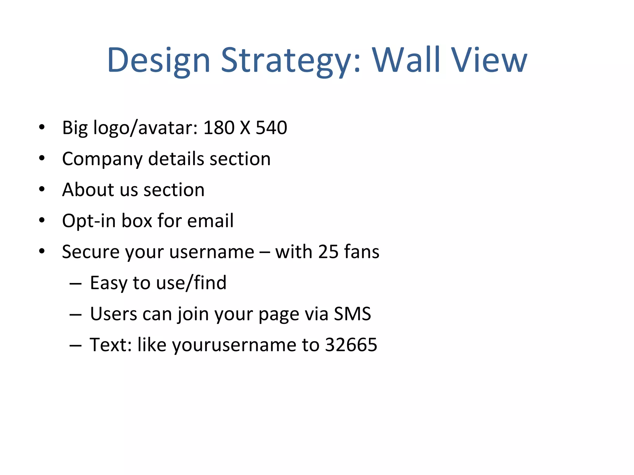 Design Strategy: Wall View Big logo/avatar: 180 X 540 Company details section About us section Opt-in box for email Secure your username – with 25 fans Easy to use/find Users can join your page via SMS  Text: like yourusername to 32665 