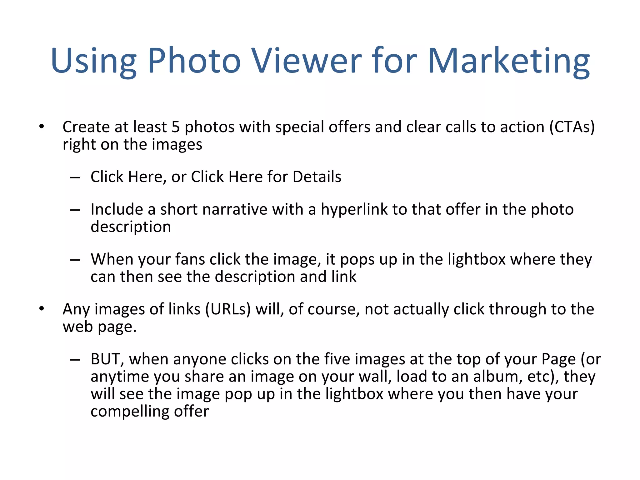 Using Photo Viewer for Marketing Create at least 5 photos with special offers and clear calls to action (CTAs) right on the images Click Here, or Click Here for Details  Include a short narrative with a hyperlink to that offer in the photo description When your fans click the image, it pops up in the lightbox where they can then see the description and link  Any images of links (URLs) will, of course, not actually click through to the web page.  BUT, when anyone clicks on the five images at the top of your Page (or anytime you share an image on your wall, load to an album, etc), they will see the image pop up in the lightbox where you then have your compelling offer 