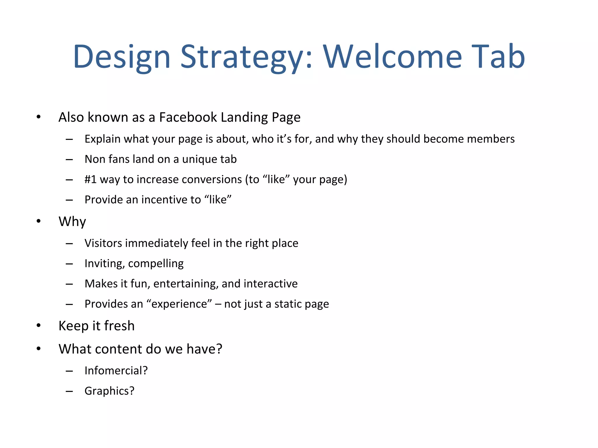 Design Strategy: Welcome Tab Also known as a Facebook Landing Page Explain what your page is about, who it’s for, and why they should become members Non fans land on a unique tab #1 way to increase conversions (to “like” your page) Provide an incentive to “like” Why Visitors immediately feel in the right place  Inviting, compelling  Makes it fun, entertaining, and interactive Provides an “experience” – not just a static page Keep it fresh What content do we have?  Infomercial? Graphics? 