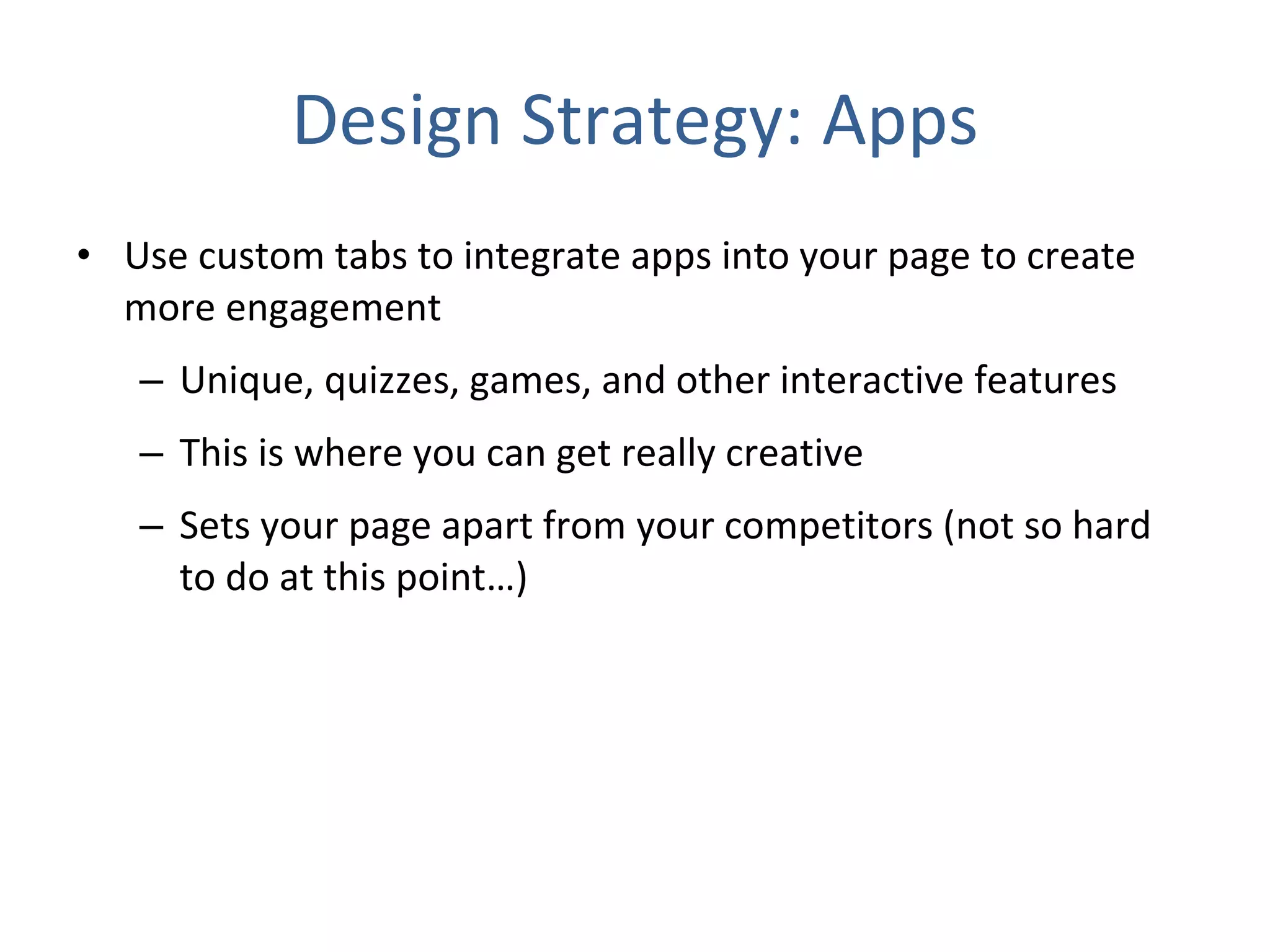 Design Strategy: Apps Use custom tabs to integrate apps into your page to create more engagement Unique, quizzes, games, and other interactive features This is where you can get really creative  Sets your page apart from your competitors (not so hard to do at this point…) 