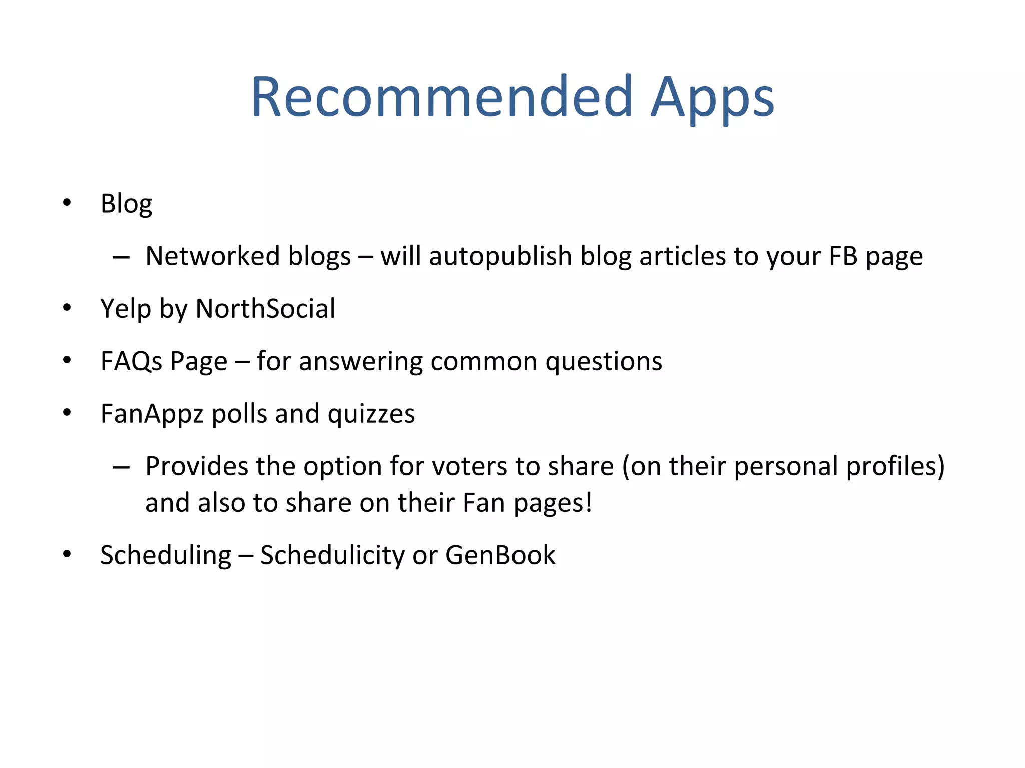 Recommended Apps Blog  Networked blogs – will autopublish blog articles to your FB page Yelp by NorthSocial FAQs Page – for answering common questions FanAppz polls and quizzes Provides the option for voters to share (on their personal profiles) and also to share on their Fan pages! Scheduling – Schedulicity or GenBook 
