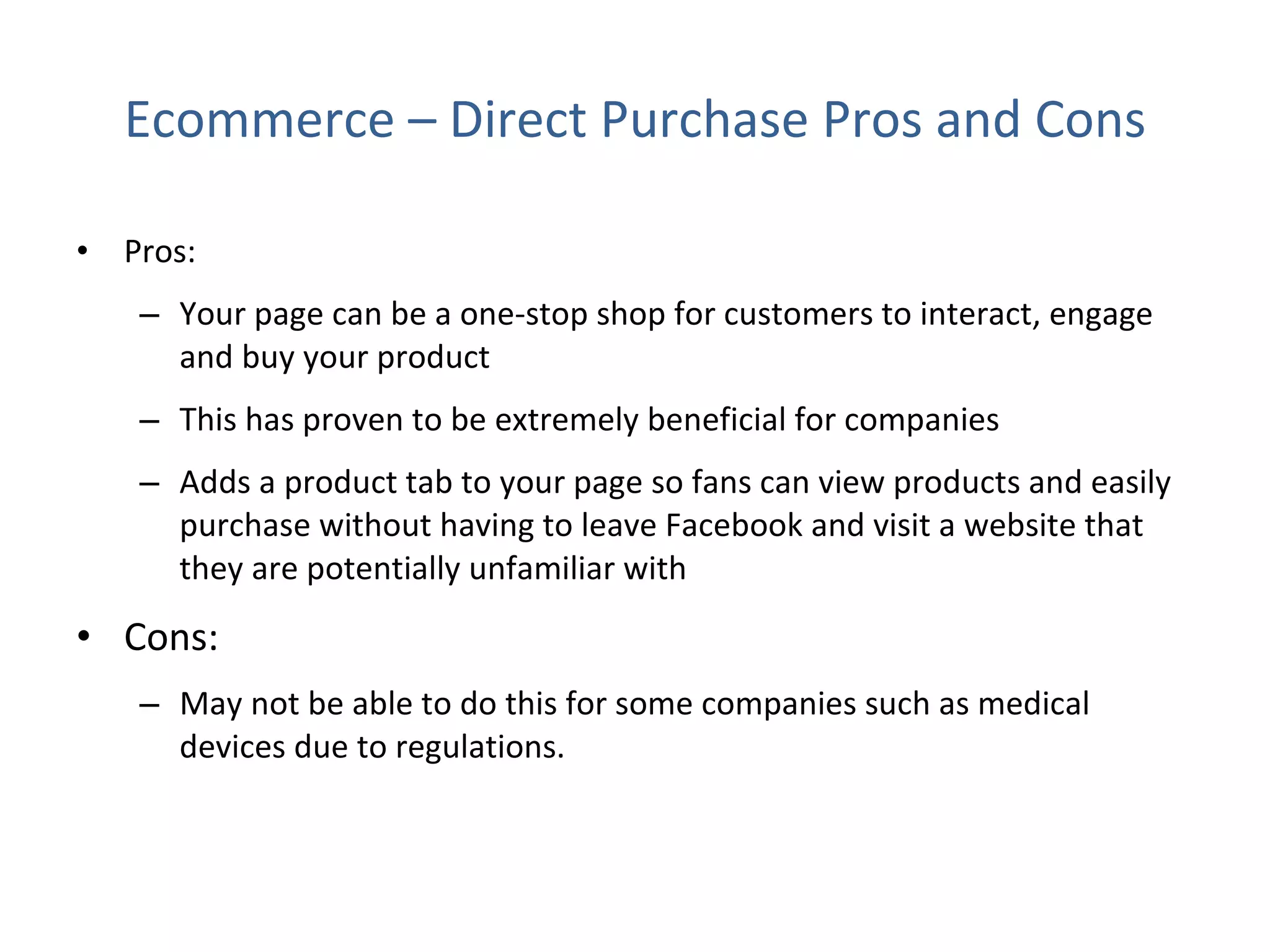 Ecommerce – Direct Purchase Pros and Cons Pros:  Your page can be a one-stop shop for customers to interact, engage and buy your product  This has proven to be extremely beneficial for companies Adds a product tab to your page so fans can view products and easily purchase without having to leave Facebook and visit a website that they are potentially unfamiliar with Cons: May not be able to do this for some companies such as medical devices due to regulations. 