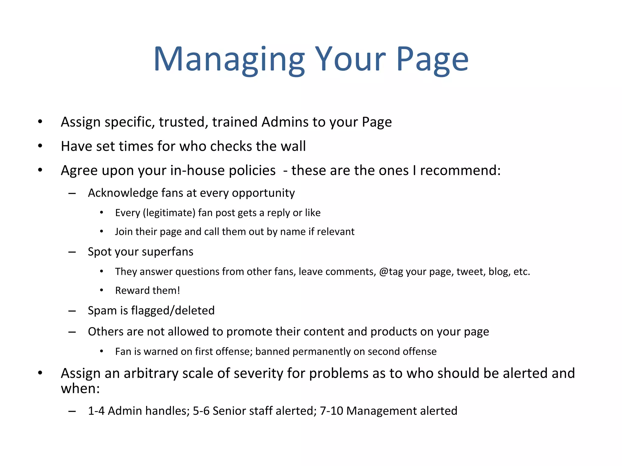 Managing Your Page Assign specific, trusted, trained Admins to your Page  Have set times for who checks the wall  Agree upon your in-house policies  - these are the ones I recommend: Acknowledge fans at every opportunity Every (legitimate) fan post gets a reply or like Join their page and call them out by name if relevant Spot your superfans They answer questions from other fans, leave comments, @tag your page, tweet, blog, etc. Reward them! Spam is flagged/deleted Others are not allowed to promote their content and products on your page Fan is warned on first offense; banned permanently on second offense Assign an arbitrary scale of severity for problems as to who should be alerted and when: 1-4 Admin handles; 5-6 Senior staff alerted; 7-10 Management alerted 