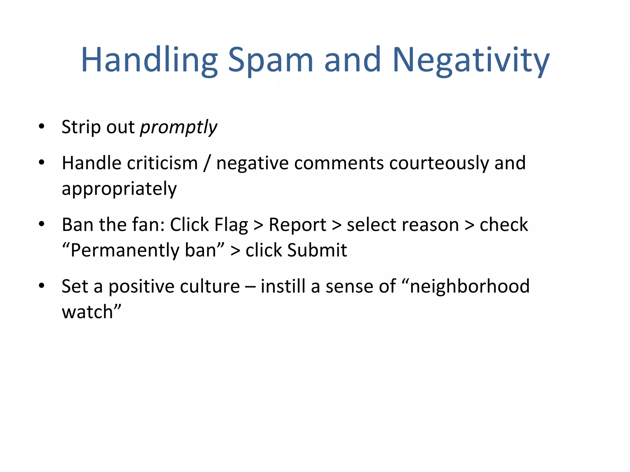 Handling Spam and Negativity Strip out  promptly  Handle criticism / negative comments courteously and appropriately Ban the fan: Click Flag > Report > select reason > check “Permanently ban” > click Submit  Set a positive culture – instill a sense of “neighborhood watch” 