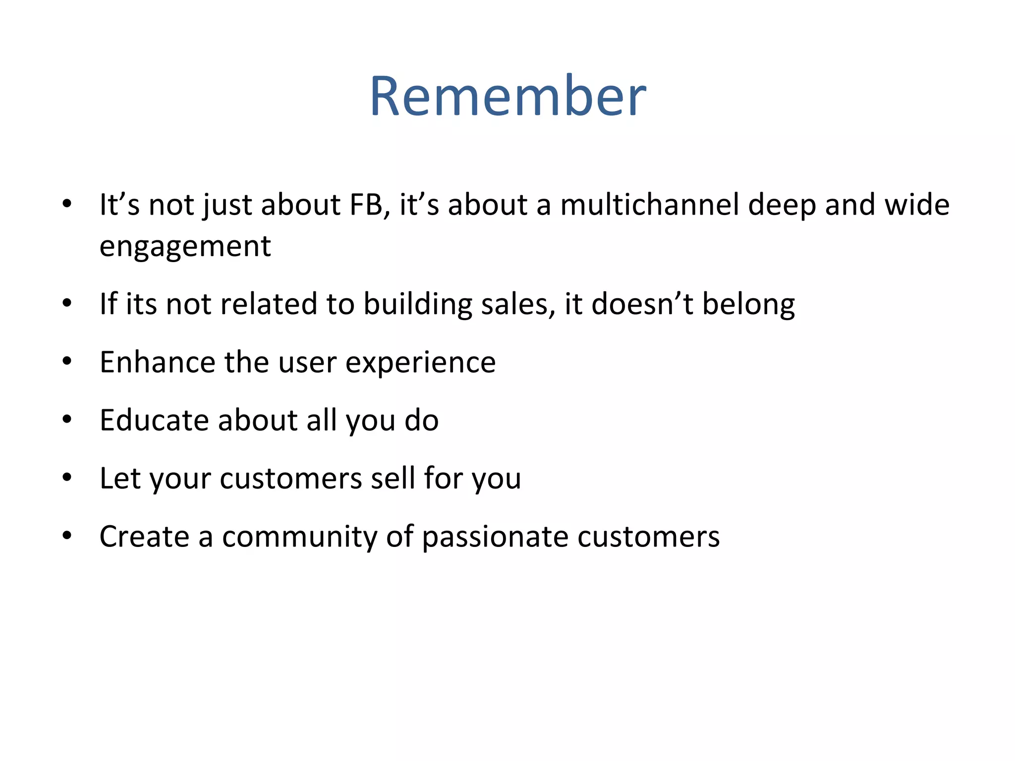 Remember It’s not just about FB, it’s about a multichannel deep and wide engagement If its not related to building sales, it doesn’t belong  Enhance the user experience Educate about all you do Let your customers sell for you Create a community of passionate customers 