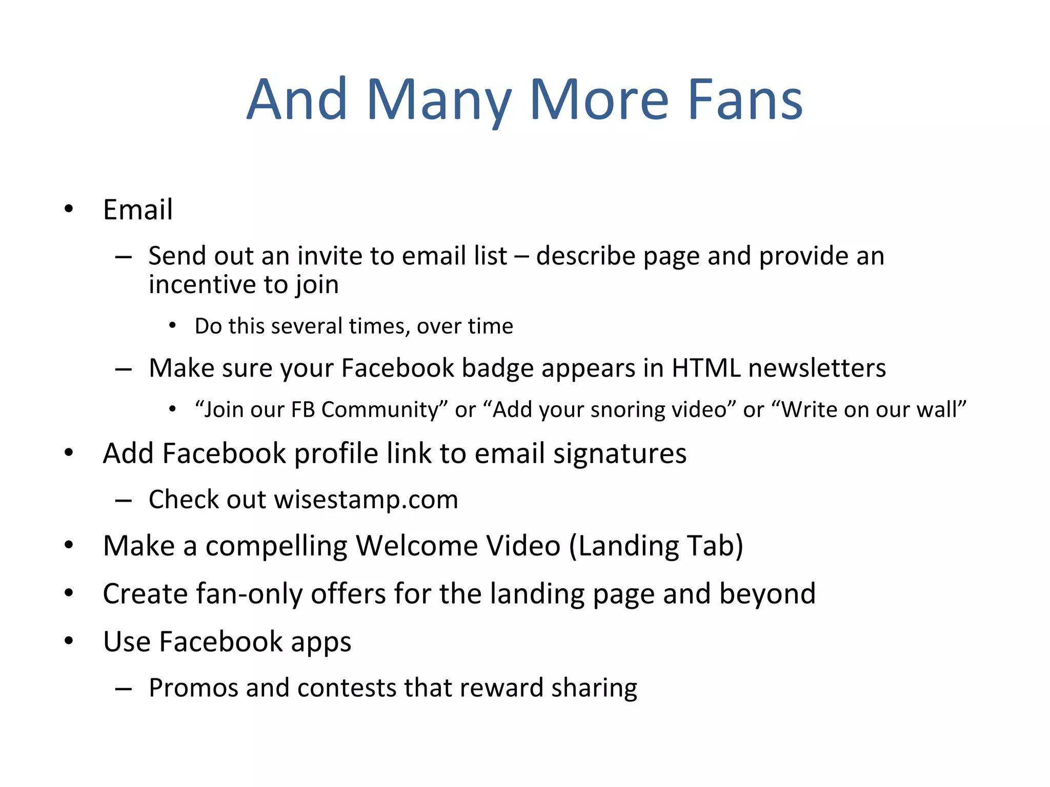 And Many More Fans Email Send out an invite to email list – describe page and provide an incentive to join Do this several times, over time Make sure your Facebook badge appears in HTML newsletters “ Join our FB Community” or “Add your snoring video” or “Write on our wall” Add Facebook profile link to email signatures Check out wisestamp.com Make a compelling Welcome Video (Landing Tab) Create fan-only offers for the landing page and beyond Use Facebook apps Promos and contests that reward sharing 