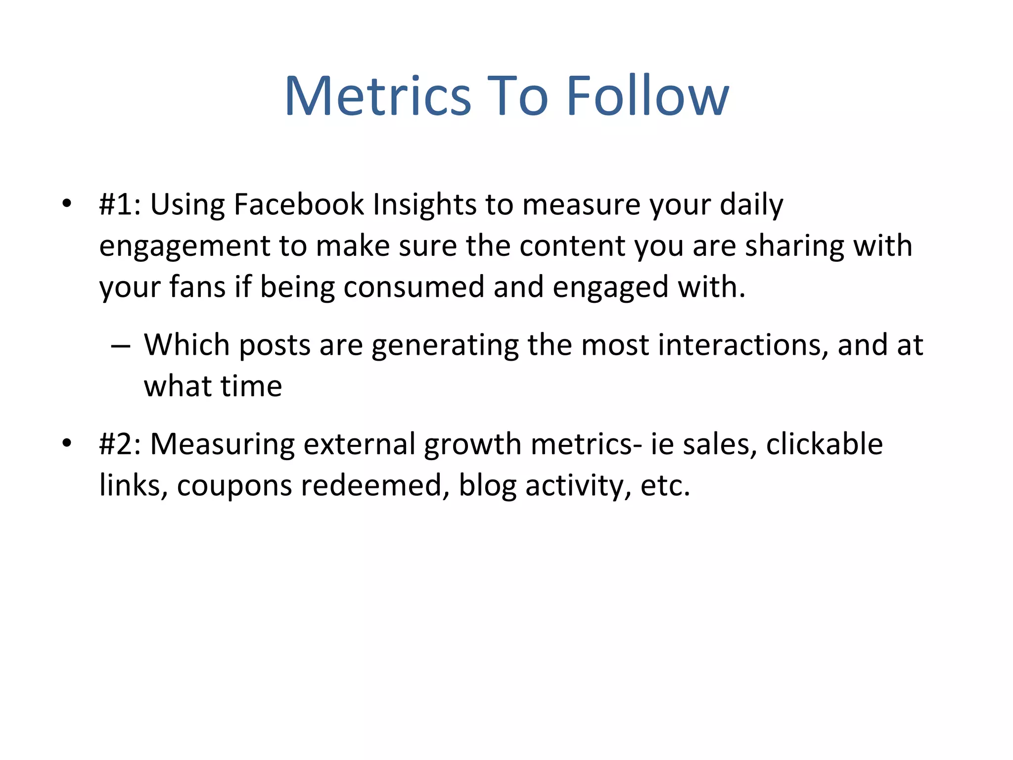 Metrics To Follow #1: Using Facebook Insights to measure your daily engagement to make sure the content you are sharing with your fans if being consumed and engaged with. Which posts are generating the most interactions, and at what time #2: Measuring external growth metrics- ie sales, clickable links, coupons redeemed, blog activity, etc. 