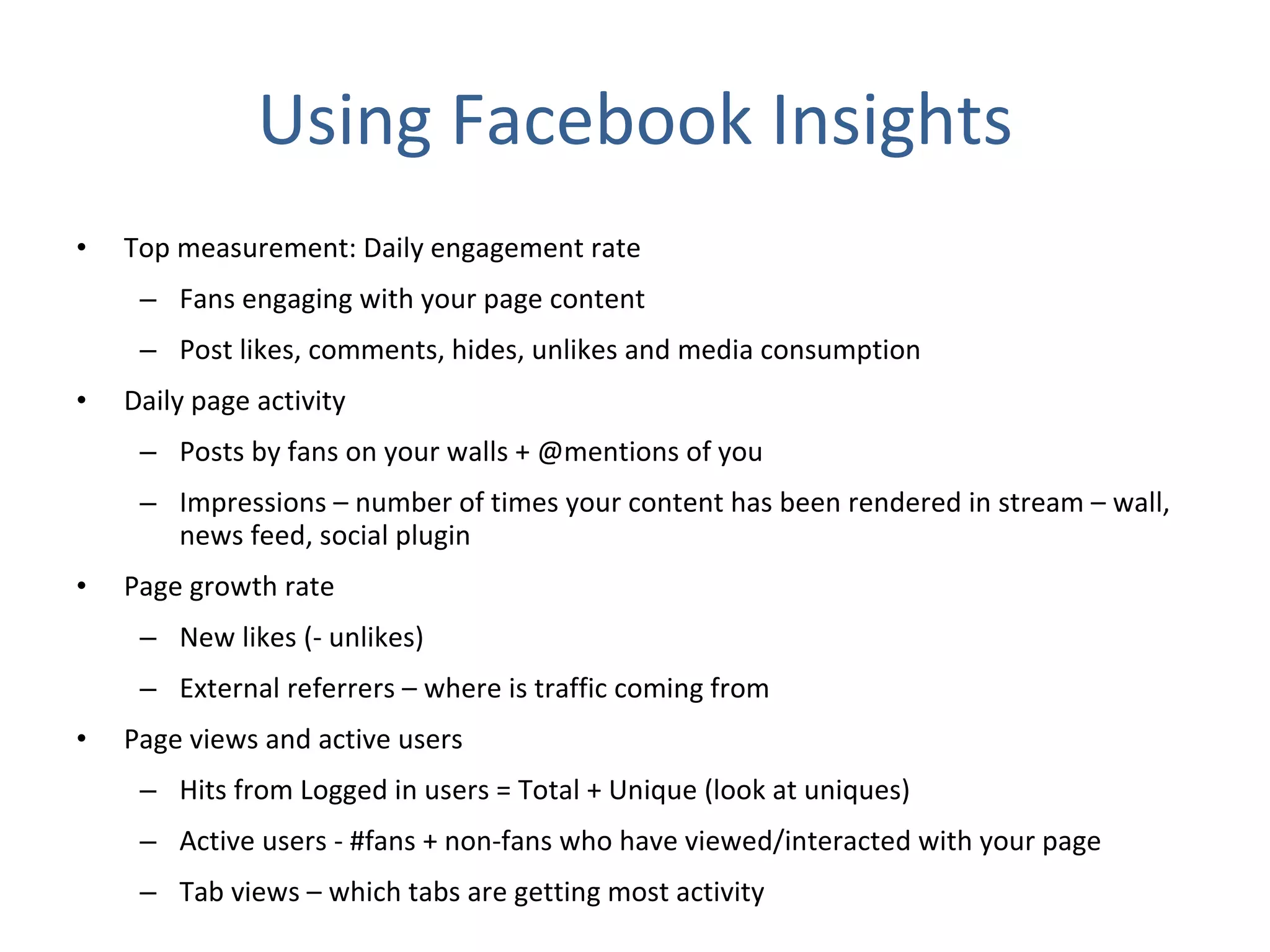 Using Facebook Insights Top measurement: Daily engagement rate  Fans engaging with your page content Post likes, comments, hides, unlikes and media consumption Daily page activity Posts by fans on your walls + @mentions of you Impressions – number of times your content has been rendered in stream – wall, news feed, social plugin Page growth rate New likes (- unlikes) External referrers – where is traffic coming from Page views and active users Hits from Logged in users = Total + Unique (look at uniques) Active users - #fans + non-fans who have viewed/interacted with your page Tab views – which tabs are getting most activity 