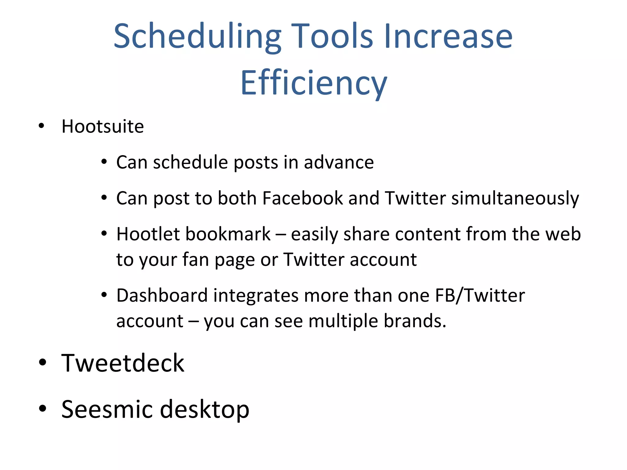 Scheduling Tools Increase Efficiency Hootsuite Can schedule posts in advance Can post to both Facebook and Twitter simultaneously Hootlet bookmark – easily share content from the web to your fan page or Twitter account Dashboard integrates more than one FB/Twitter account – you can see multiple brands. Tweetdeck Seesmic desktop 
