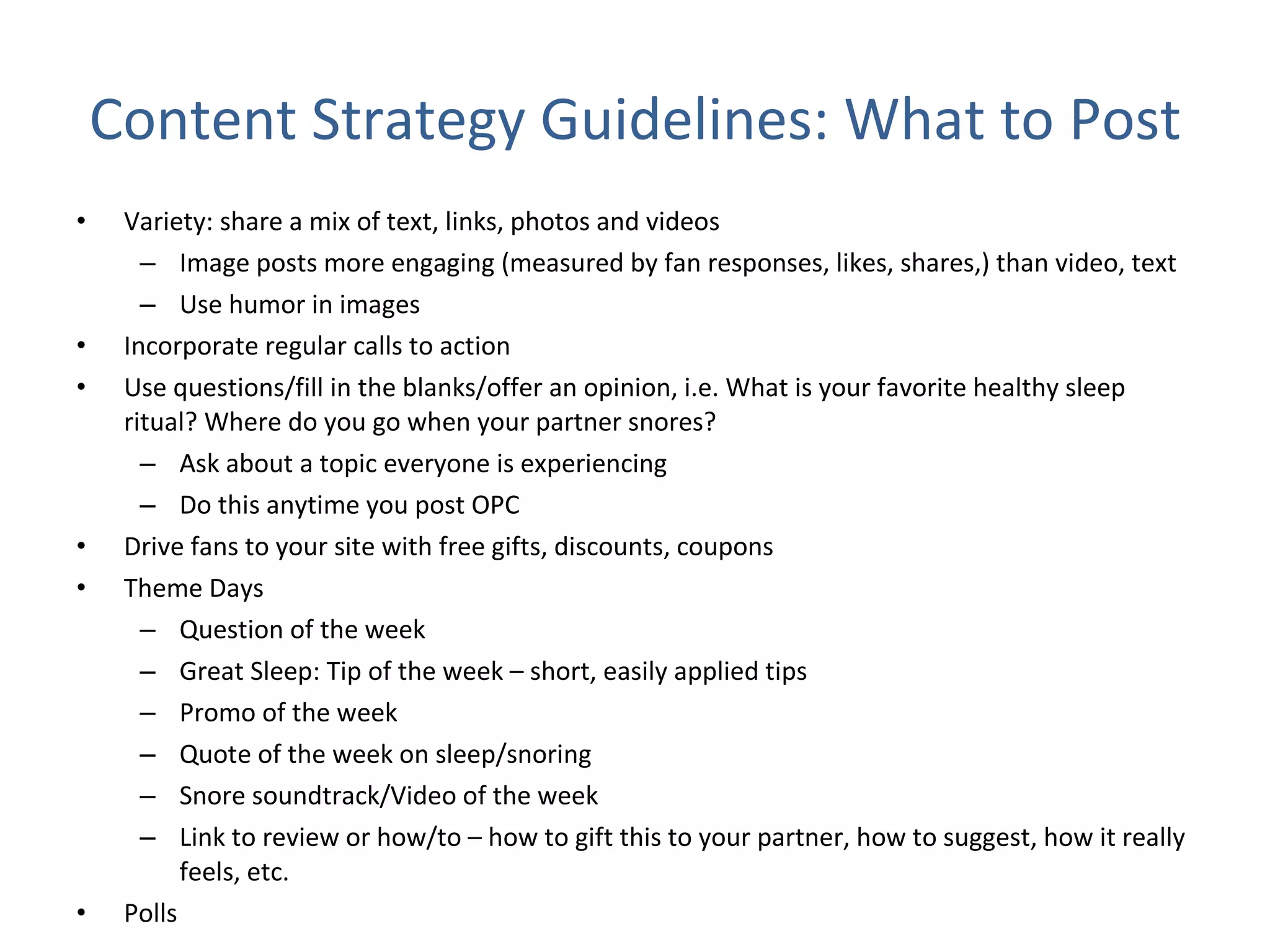 Content Strategy Guidelines: What to Post Variety: share a mix of text, links, photos and videos Image posts more engaging (measured by fan responses, likes, shares,) than video, text Use humor in images  Incorporate regular calls to action Use questions/fill in the blanks/offer an opinion, i.e. What is your favorite healthy sleep ritual? Where do you go when your partner snores? Ask about a topic everyone is experiencing  Do this anytime you post OPC Drive fans to your site with free gifts, discounts, coupons Theme Days Question of the week Great Sleep: Tip of the week – short, easily applied tips Promo of the week Quote of the week on sleep/snoring Snore soundtrack/Video of the week Link to review or how/to – how to gift this to your partner, how to suggest, how it really feels, etc. Polls  