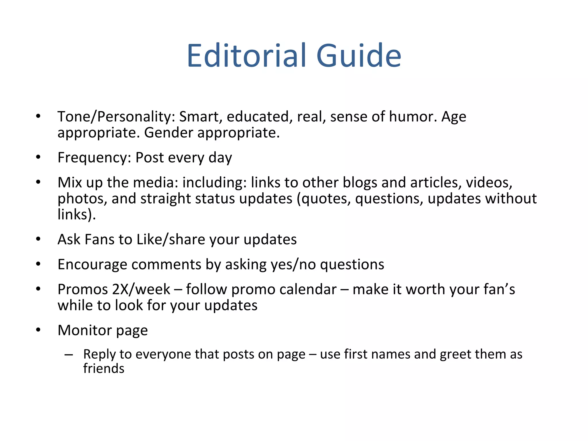 Editorial Guide Tone/Personality: Smart, educated, real, sense of humor. Age appropriate. Gender appropriate. Frequency: Post every day Mix up the media: including: links to other blogs and articles, videos, photos, and straight status updates (quotes, questions, updates without links). Ask Fans to Like/share your updates Encourage comments by asking yes/no questions Promos 2X/week – follow promo calendar – make it worth your fan’s while to look for your updates Monitor page Reply to everyone that posts on page – use first names and greet them as friends 